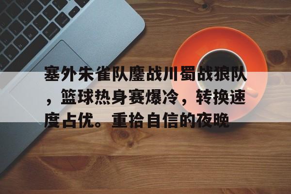 塞外朱雀队鏖战川蜀战狼队，篮球热身赛爆冷，转换速度占优。重拾自信的夜晚的简单介绍-开云